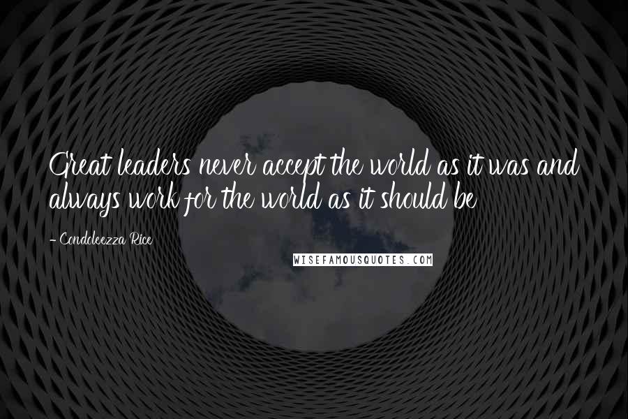 Condoleezza Rice Quotes: Great leaders never accept the world as it was and always work for the world as it should be