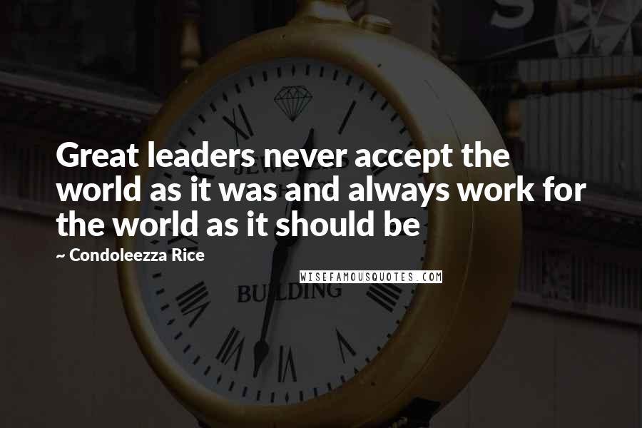 Condoleezza Rice Quotes: Great leaders never accept the world as it was and always work for the world as it should be