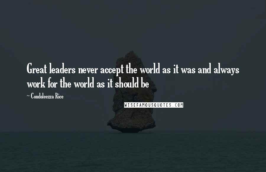 Condoleezza Rice Quotes: Great leaders never accept the world as it was and always work for the world as it should be