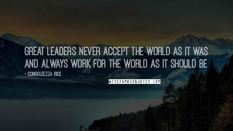 Condoleezza Rice Quotes: Great leaders never accept the world as it was and always work for the world as it should be