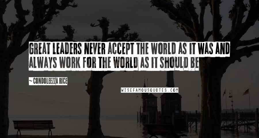 Condoleezza Rice Quotes: Great leaders never accept the world as it was and always work for the world as it should be