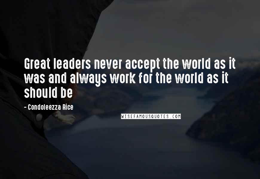 Condoleezza Rice Quotes: Great leaders never accept the world as it was and always work for the world as it should be