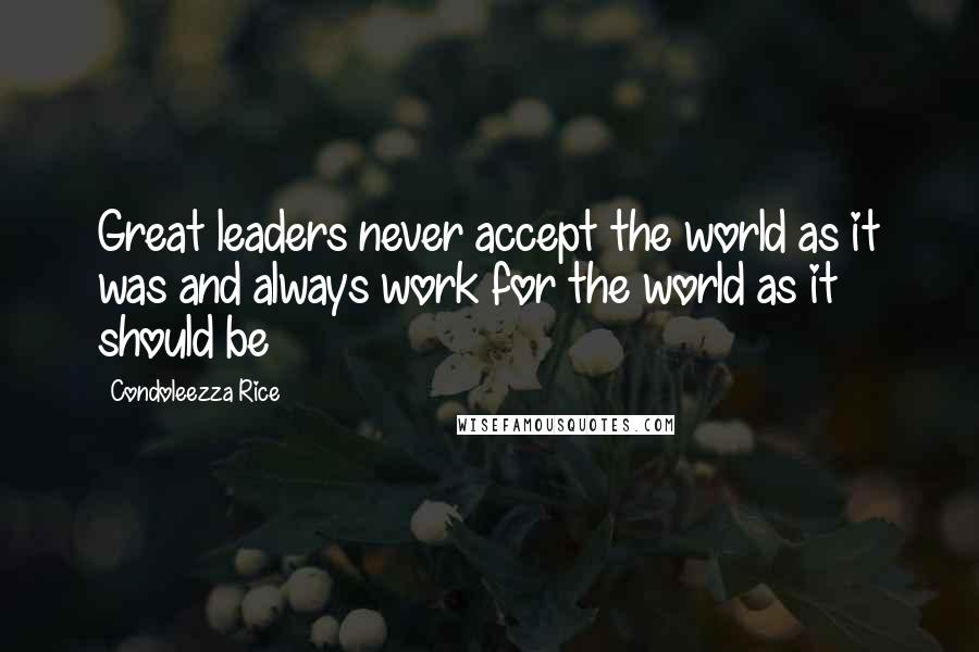 Condoleezza Rice Quotes: Great leaders never accept the world as it was and always work for the world as it should be