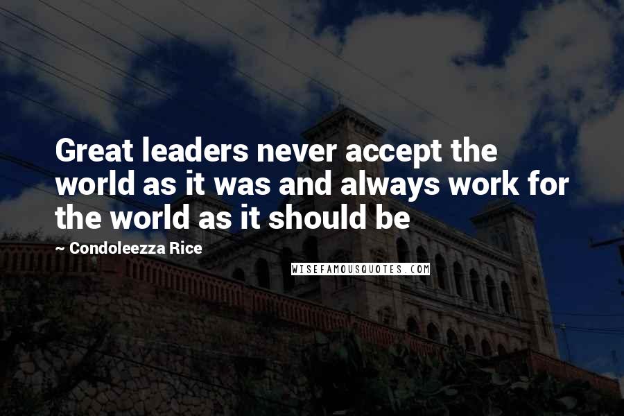 Condoleezza Rice Quotes: Great leaders never accept the world as it was and always work for the world as it should be