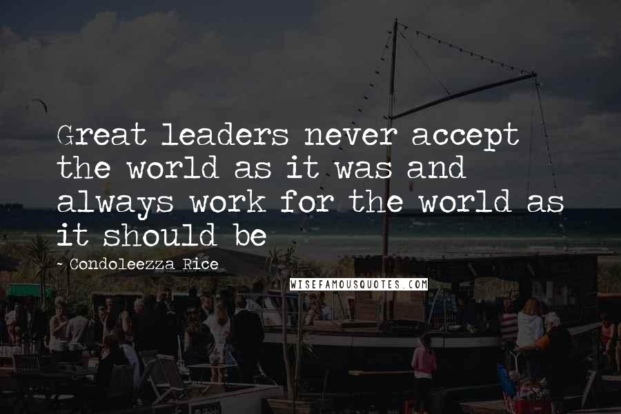 Condoleezza Rice Quotes: Great leaders never accept the world as it was and always work for the world as it should be