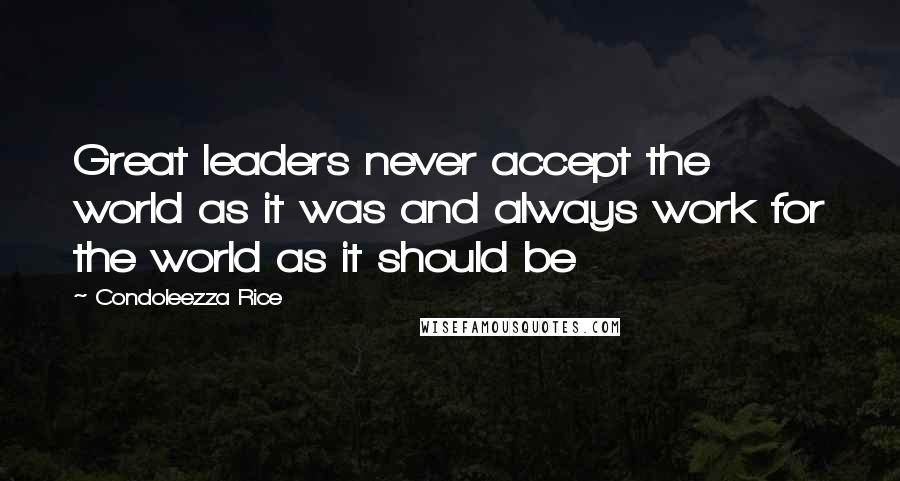 Condoleezza Rice Quotes: Great leaders never accept the world as it was and always work for the world as it should be