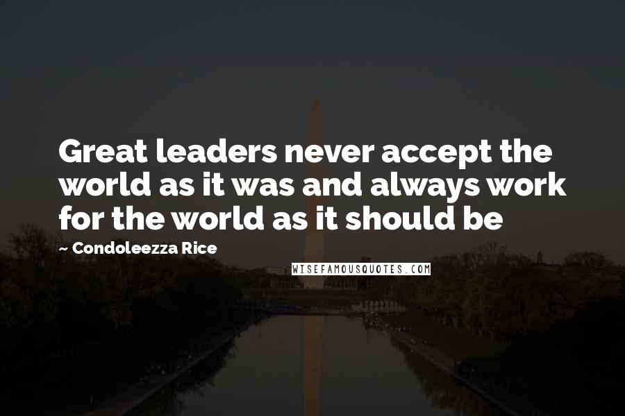 Condoleezza Rice Quotes: Great leaders never accept the world as it was and always work for the world as it should be