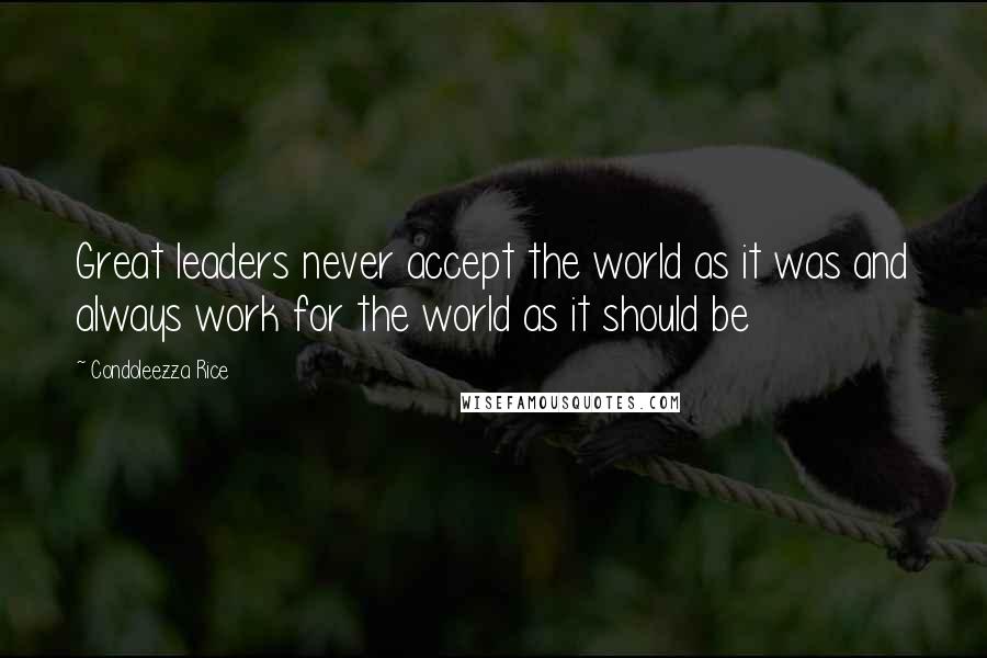 Condoleezza Rice Quotes: Great leaders never accept the world as it was and always work for the world as it should be