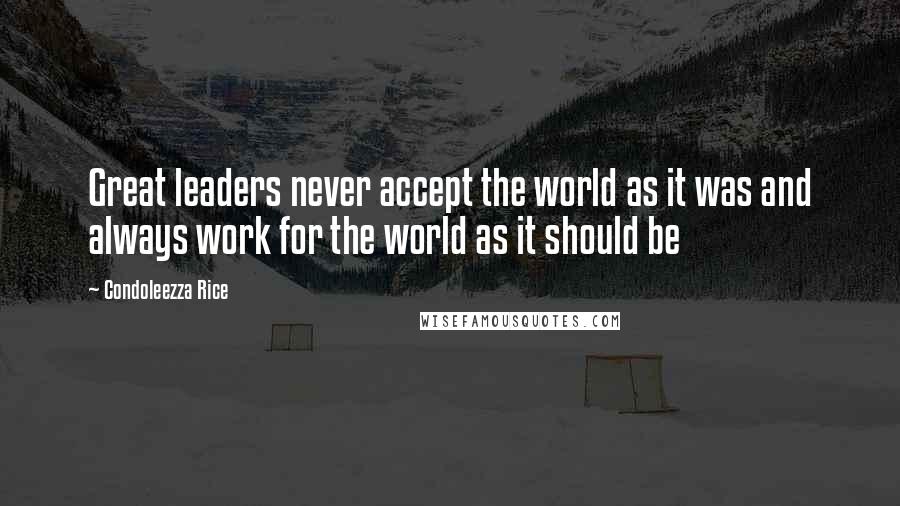 Condoleezza Rice Quotes: Great leaders never accept the world as it was and always work for the world as it should be