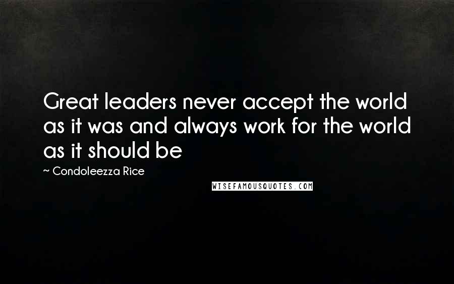 Condoleezza Rice Quotes: Great leaders never accept the world as it was and always work for the world as it should be