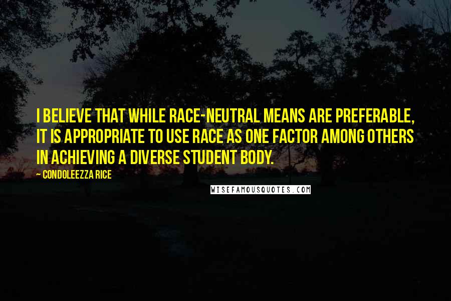 Condoleezza Rice Quotes: I believe that while race-neutral means are preferable, it is appropriate to use race as one factor among others in achieving a diverse student body.