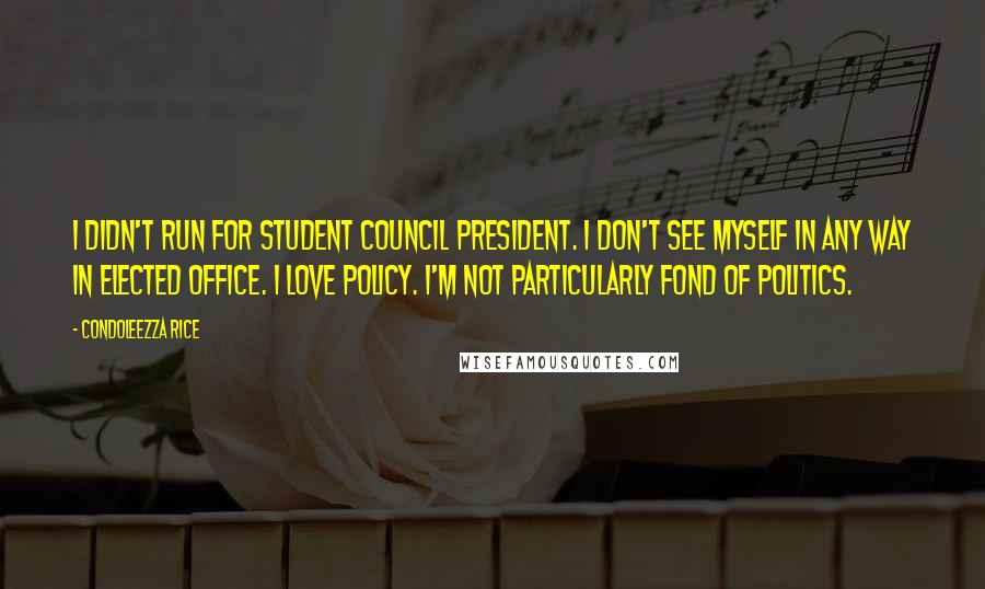 Condoleezza Rice Quotes: I didn't run for student council president. I don't see myself in any way in elected office. I love policy. I'm not particularly fond of politics.
