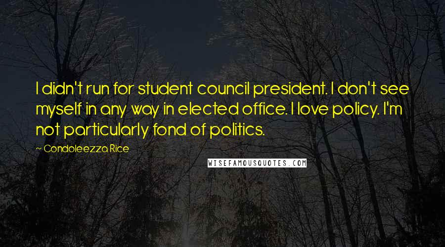 Condoleezza Rice Quotes: I didn't run for student council president. I don't see myself in any way in elected office. I love policy. I'm not particularly fond of politics.