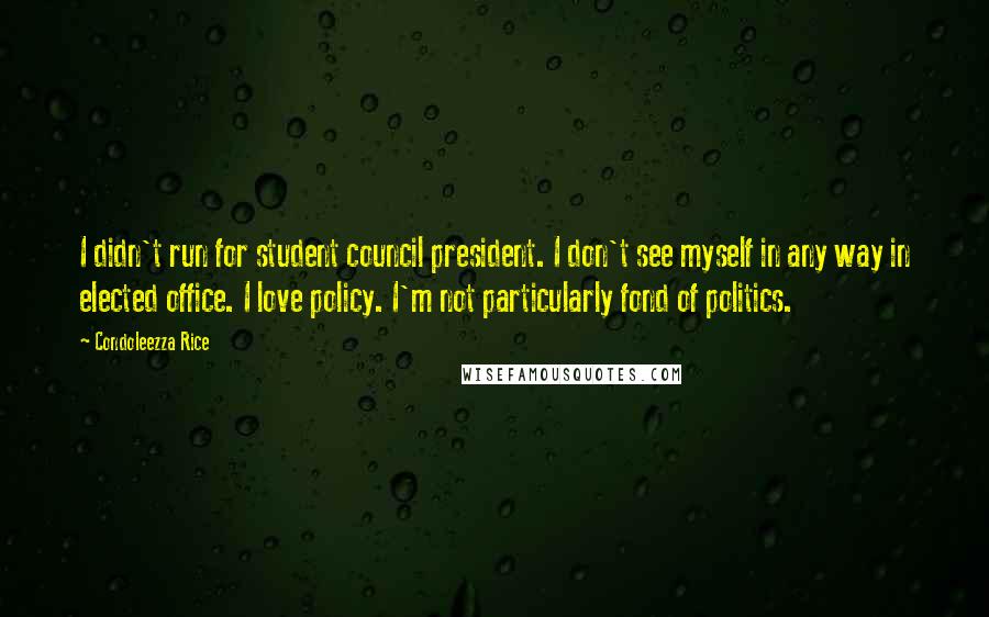 Condoleezza Rice Quotes: I didn't run for student council president. I don't see myself in any way in elected office. I love policy. I'm not particularly fond of politics.