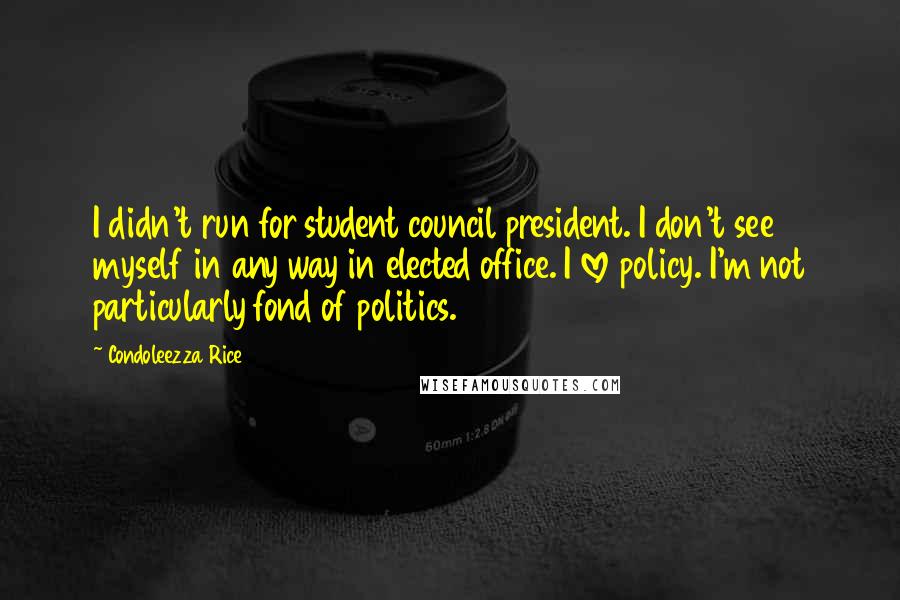 Condoleezza Rice Quotes: I didn't run for student council president. I don't see myself in any way in elected office. I love policy. I'm not particularly fond of politics.