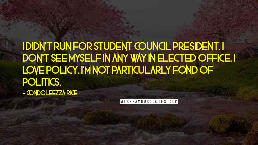 Condoleezza Rice Quotes: I didn't run for student council president. I don't see myself in any way in elected office. I love policy. I'm not particularly fond of politics.