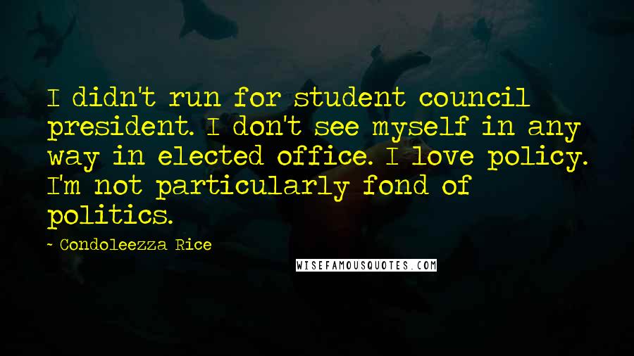 Condoleezza Rice Quotes: I didn't run for student council president. I don't see myself in any way in elected office. I love policy. I'm not particularly fond of politics.