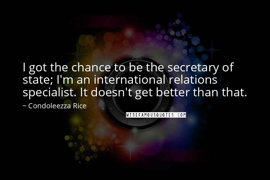 Condoleezza Rice Quotes: I got the chance to be the secretary of state; I'm an international relations specialist. It doesn't get better than that.