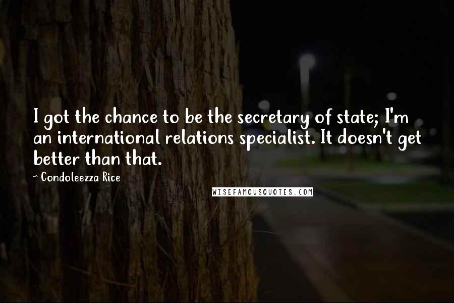 Condoleezza Rice Quotes: I got the chance to be the secretary of state; I'm an international relations specialist. It doesn't get better than that.