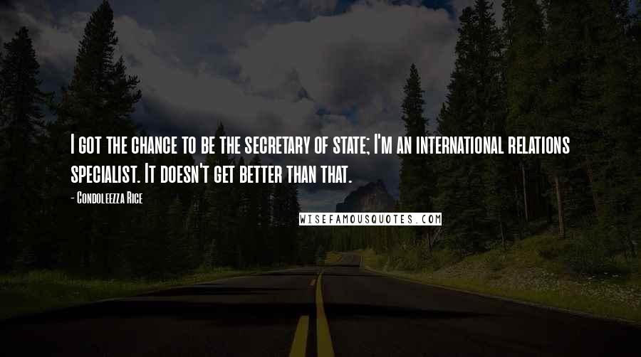 Condoleezza Rice Quotes: I got the chance to be the secretary of state; I'm an international relations specialist. It doesn't get better than that.