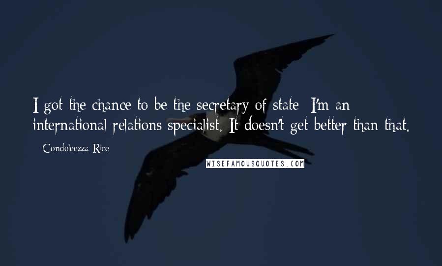 Condoleezza Rice Quotes: I got the chance to be the secretary of state; I'm an international relations specialist. It doesn't get better than that.