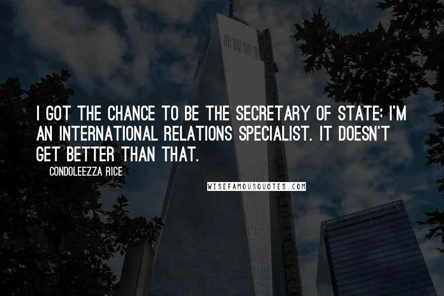 Condoleezza Rice Quotes: I got the chance to be the secretary of state; I'm an international relations specialist. It doesn't get better than that.