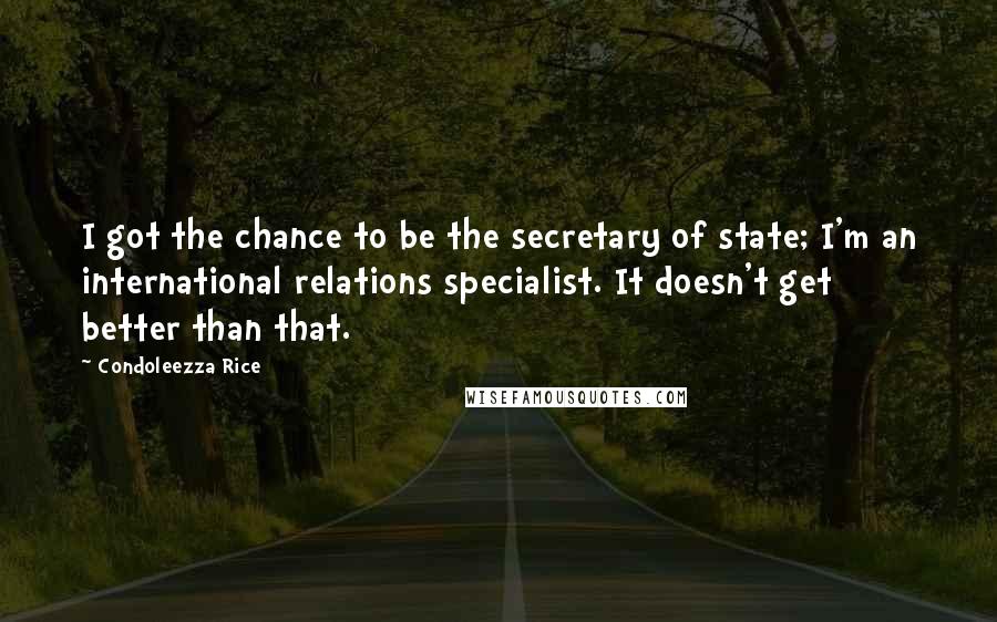 Condoleezza Rice Quotes: I got the chance to be the secretary of state; I'm an international relations specialist. It doesn't get better than that.