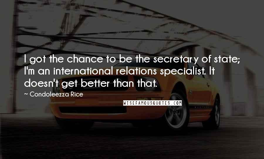 Condoleezza Rice Quotes: I got the chance to be the secretary of state; I'm an international relations specialist. It doesn't get better than that.