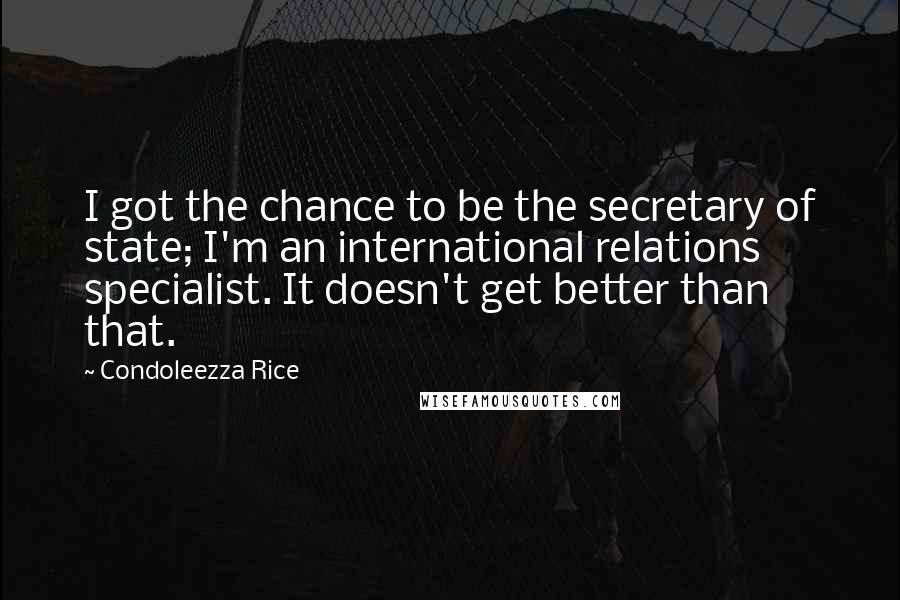 Condoleezza Rice Quotes: I got the chance to be the secretary of state; I'm an international relations specialist. It doesn't get better than that.