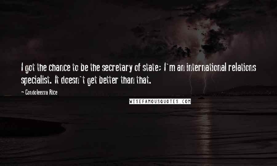 Condoleezza Rice Quotes: I got the chance to be the secretary of state; I'm an international relations specialist. It doesn't get better than that.