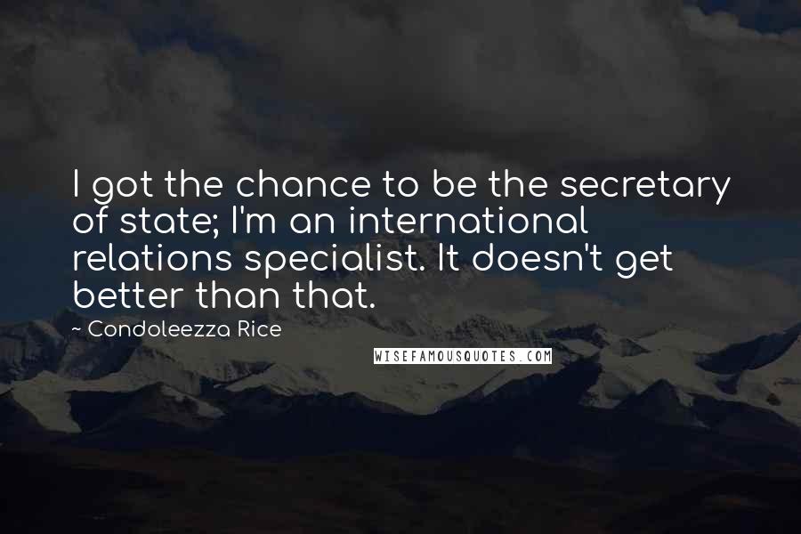 Condoleezza Rice Quotes: I got the chance to be the secretary of state; I'm an international relations specialist. It doesn't get better than that.