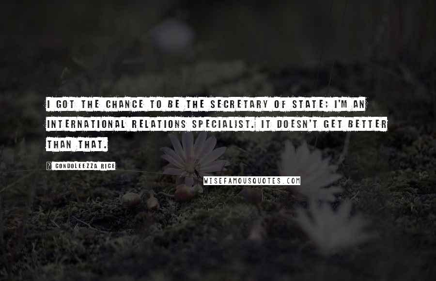Condoleezza Rice Quotes: I got the chance to be the secretary of state; I'm an international relations specialist. It doesn't get better than that.
