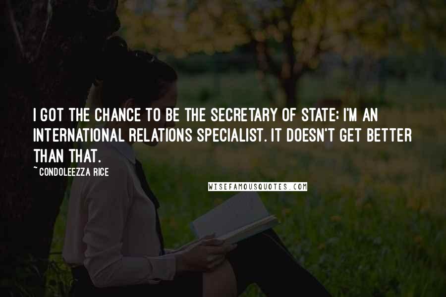 Condoleezza Rice Quotes: I got the chance to be the secretary of state; I'm an international relations specialist. It doesn't get better than that.