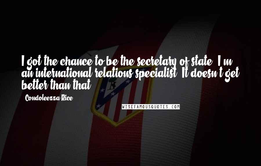 Condoleezza Rice Quotes: I got the chance to be the secretary of state; I'm an international relations specialist. It doesn't get better than that.