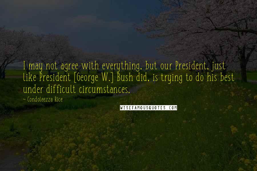 Condoleezza Rice Quotes: I may not agree with everything, but our President, just like President [George W.] Bush did, is trying to do his best under difficult circumstances.