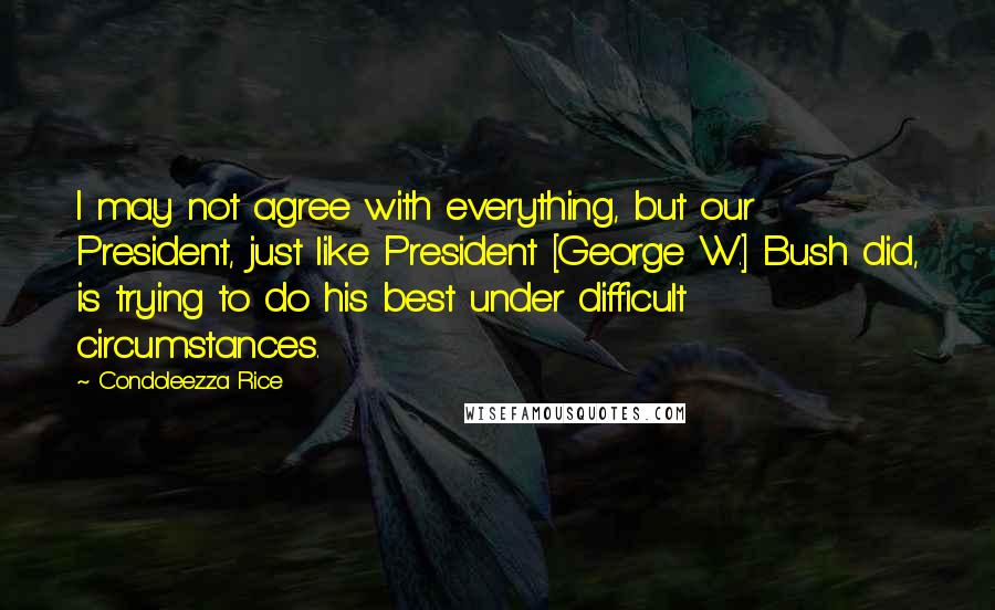 Condoleezza Rice Quotes: I may not agree with everything, but our President, just like President [George W.] Bush did, is trying to do his best under difficult circumstances.