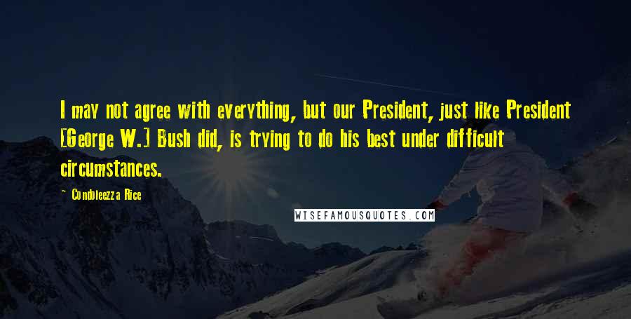 Condoleezza Rice Quotes: I may not agree with everything, but our President, just like President [George W.] Bush did, is trying to do his best under difficult circumstances.