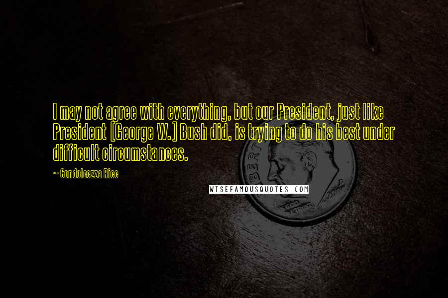 Condoleezza Rice Quotes: I may not agree with everything, but our President, just like President [George W.] Bush did, is trying to do his best under difficult circumstances.