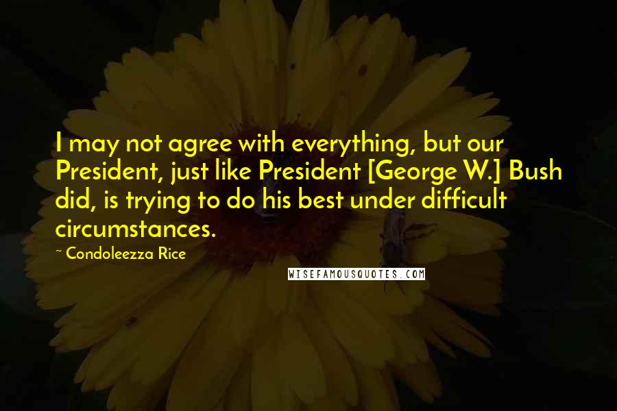 Condoleezza Rice Quotes: I may not agree with everything, but our President, just like President [George W.] Bush did, is trying to do his best under difficult circumstances.