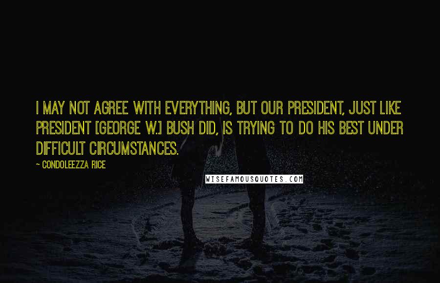 Condoleezza Rice Quotes: I may not agree with everything, but our President, just like President [George W.] Bush did, is trying to do his best under difficult circumstances.