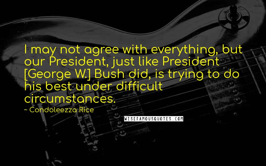 Condoleezza Rice Quotes: I may not agree with everything, but our President, just like President [George W.] Bush did, is trying to do his best under difficult circumstances.