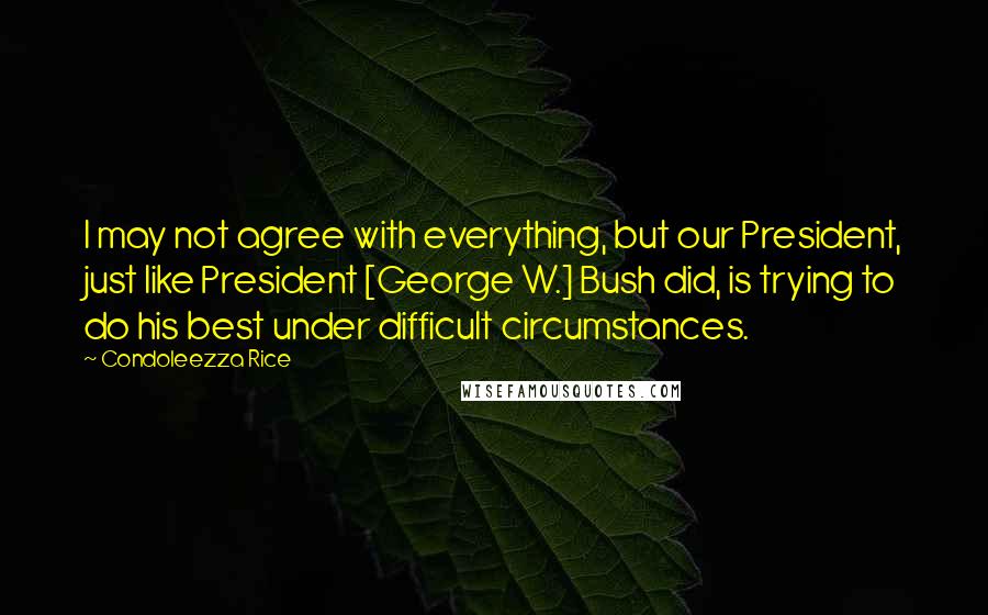 Condoleezza Rice Quotes: I may not agree with everything, but our President, just like President [George W.] Bush did, is trying to do his best under difficult circumstances.