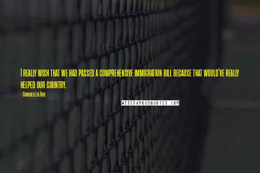Condoleezza Rice Quotes: I really wish that we had passed a comprehensive immigration bill because that would've really helped our country.