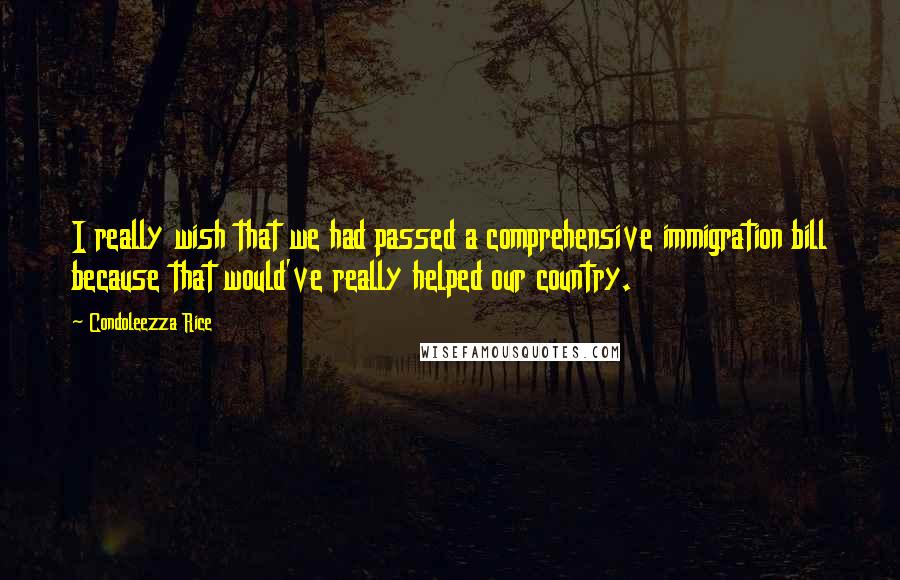 Condoleezza Rice Quotes: I really wish that we had passed a comprehensive immigration bill because that would've really helped our country.