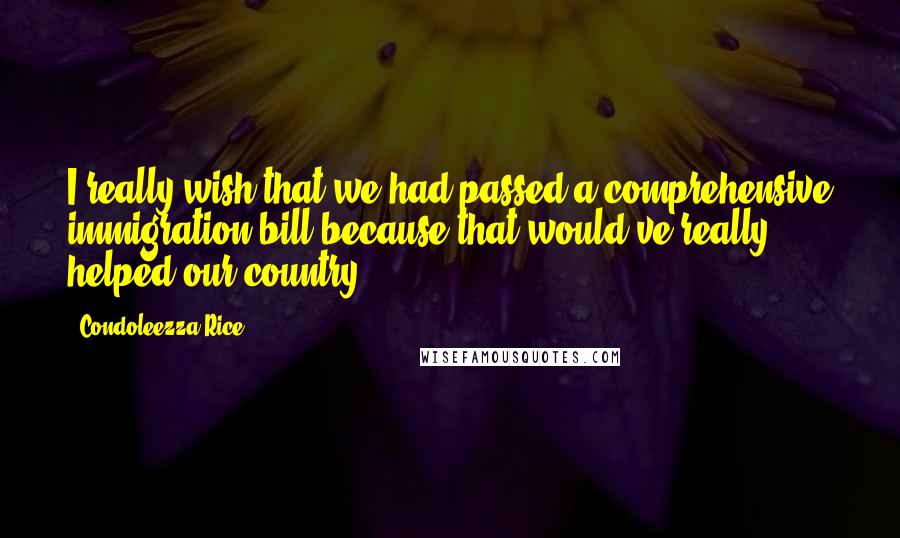 Condoleezza Rice Quotes: I really wish that we had passed a comprehensive immigration bill because that would've really helped our country.