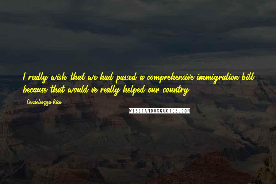 Condoleezza Rice Quotes: I really wish that we had passed a comprehensive immigration bill because that would've really helped our country.