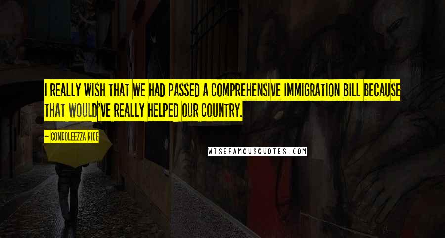 Condoleezza Rice Quotes: I really wish that we had passed a comprehensive immigration bill because that would've really helped our country.