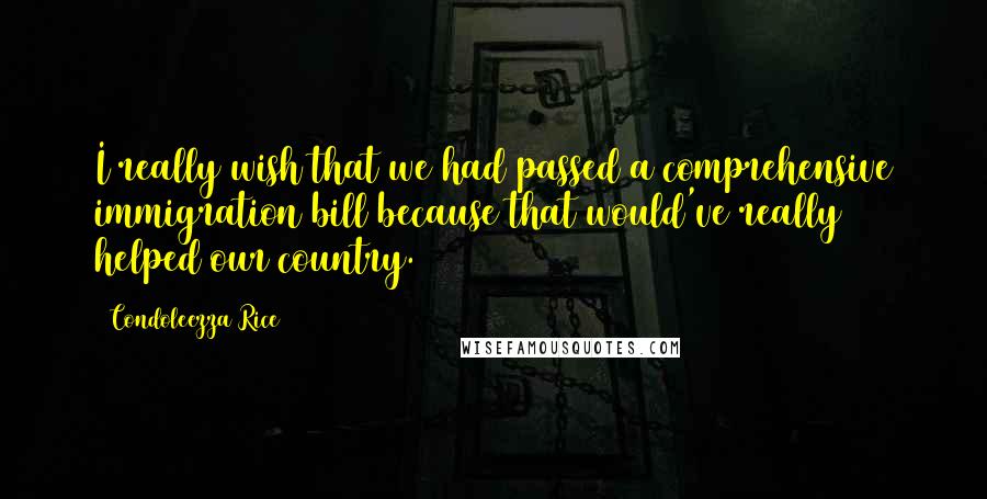 Condoleezza Rice Quotes: I really wish that we had passed a comprehensive immigration bill because that would've really helped our country.