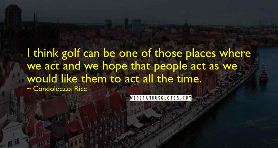 Condoleezza Rice Quotes: I think golf can be one of those places where we act and we hope that people act as we would like them to act all the time.