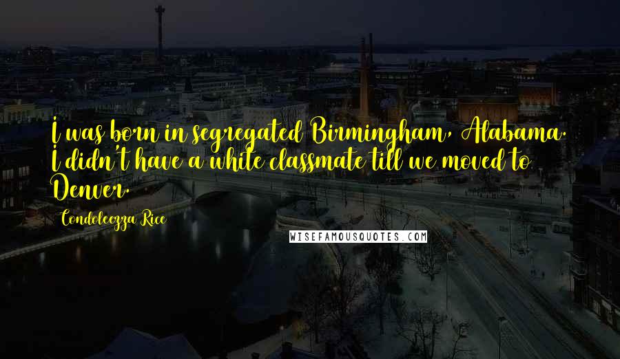 Condoleezza Rice Quotes: I was born in segregated Birmingham, Alabama. I didn't have a white classmate till we moved to Denver.